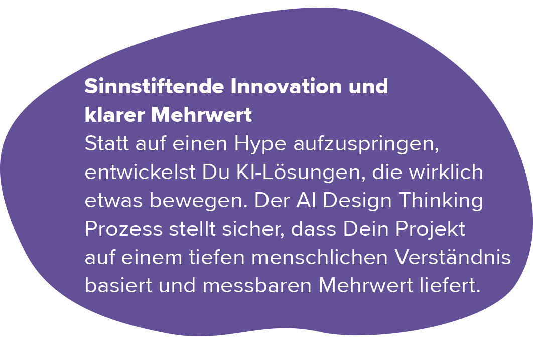 Sinnstiftende Innovation & klarer Mehrwert. Statt auf einen Hype aufzuspringen, entwickelst du KI-Lösungen, die wirklich etwas bewegen. Der AI Design Thinking Prozess stellt sicher, dass ihr Projekt auf einem tiefen menschlichen Verständnis basiert und messbaren Mehrwert liefert.